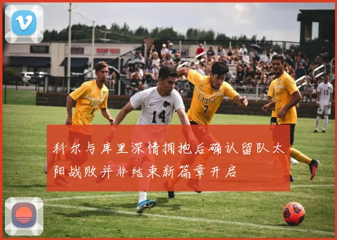 科尔与库里深情拥抱后确认留队太阳战败并非结束新篇章开启