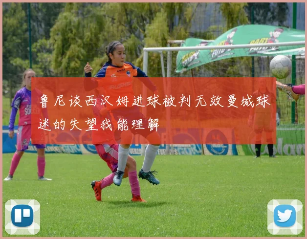 鲁尼谈西汉姆进球被判无效曼城球迷的失望我能理解