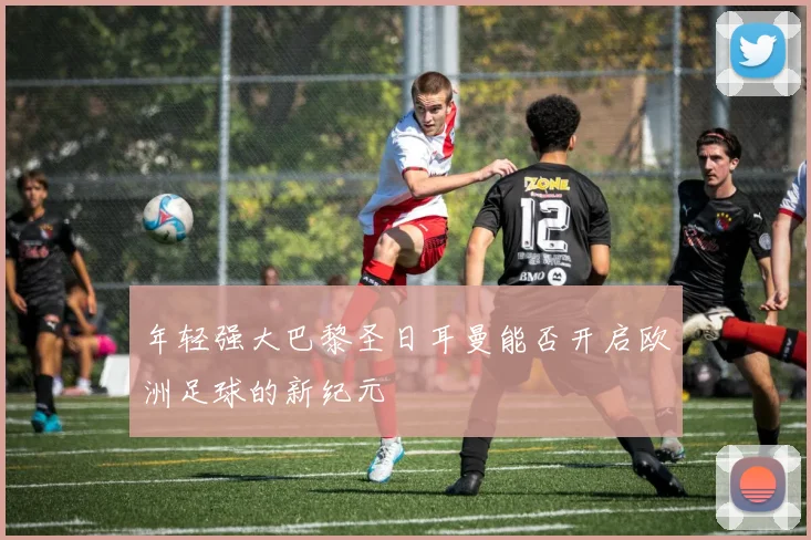 年轻强大巴黎圣日耳曼能否开启欧洲足球的新纪元