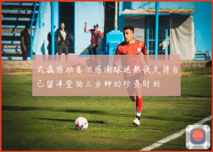 武磊感动落泪感谢球迷熬夜支持自己留洋登场三分钟的珍贵时刻