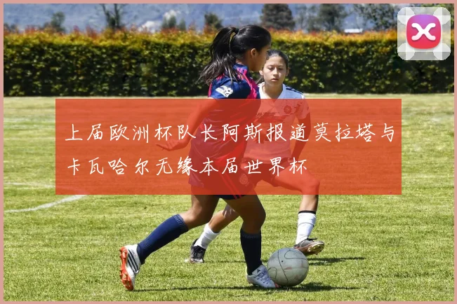 上届欧洲杯队长阿斯报道莫拉塔与卡瓦哈尔无缘本届世界杯