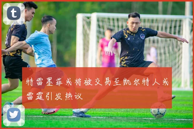 特雷墨菲或将被交易至凯尔特人或雷霆引发热议
