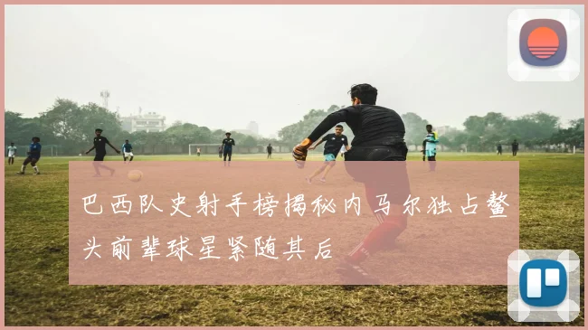 巴西队史射手榜揭秘内马尔独占鳌头前辈球星紧随其后