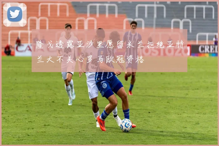 隆戈透露亚沙里愿留米兰拒绝亚特兰大不关心罗马欧冠资格