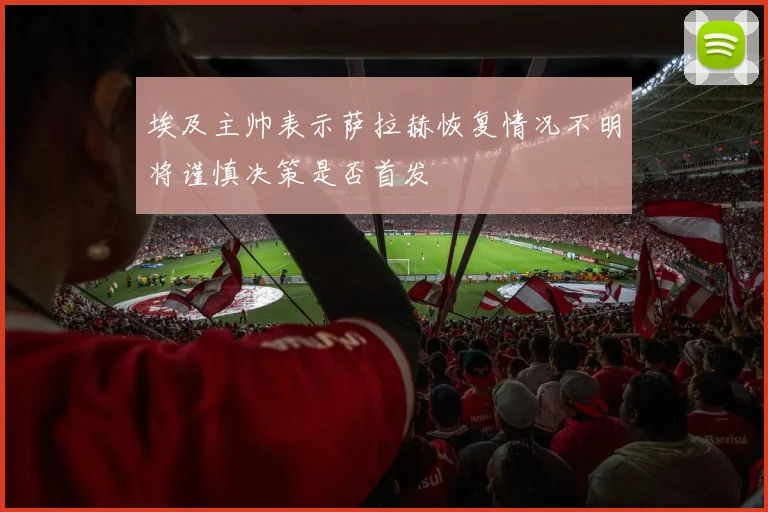 埃及主帅表示萨拉赫恢复情况不明将谨慎决策是否首发