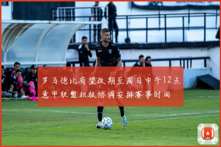 罗马德比有望改期至周日中午12点意甲联盟积极协调安排赛事时间