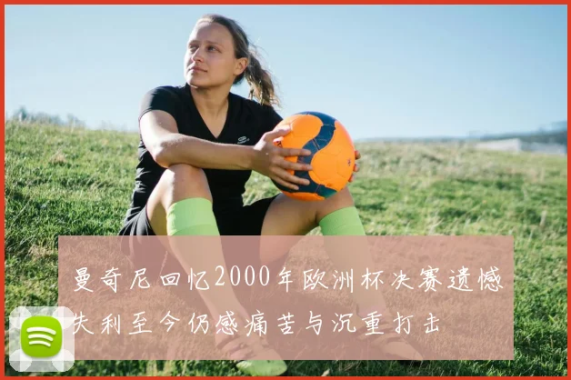 曼奇尼回忆2000年欧洲杯决赛遗憾失利至今仍感痛苦与沉重打击